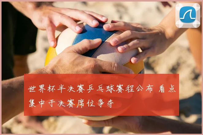 世界杯半决赛乒乓球赛程公布 看点集中于决赛席位争夺