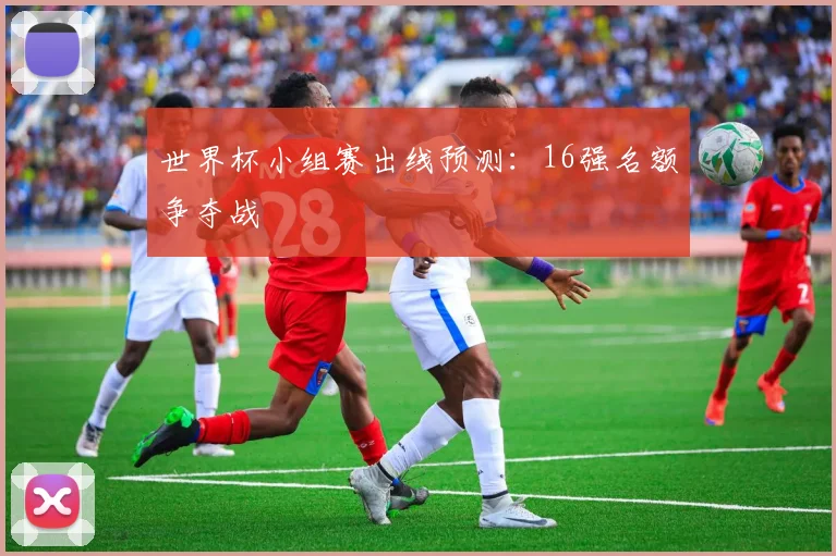 世界杯小组赛出线预测：16强名额争夺战
