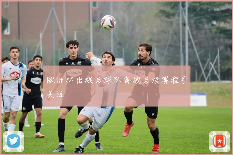 欧洲杯出线后球队备战后续赛程引关注
