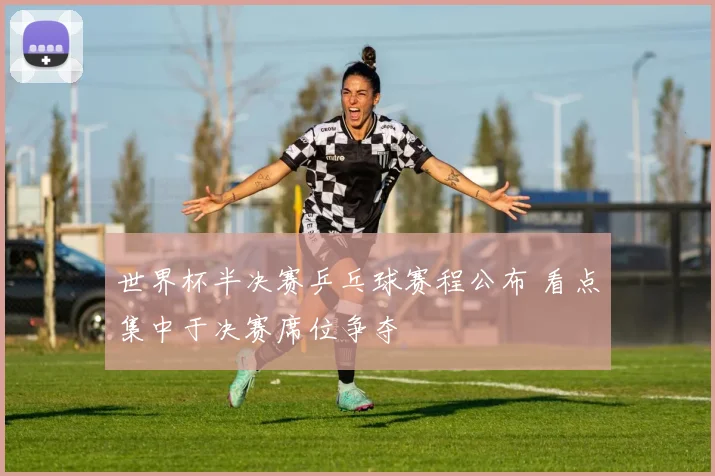 世界杯半决赛乒乓球赛程公布 看点集中于决赛席位争夺