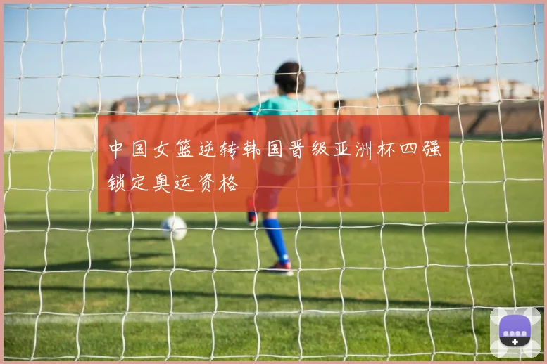 中国女篮逆转韩国晋级亚洲杯四强锁定奥运资格