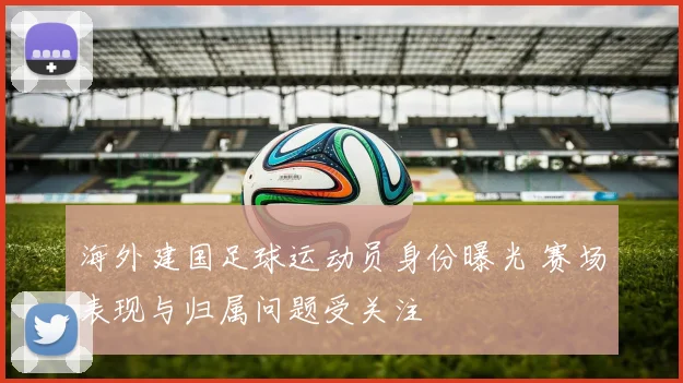 海外建国足球运动员身份曝光 赛场表现与归属问题受关注