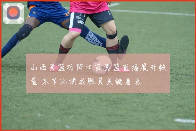 山西男篮对阵江苏男篮直播展开较量 末节比拼成胜负关键看点