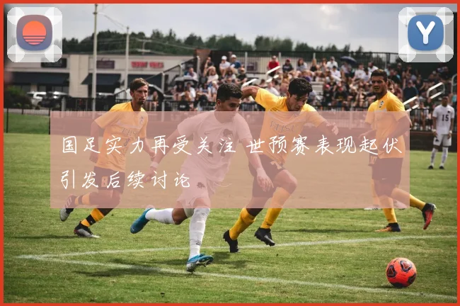 国足实力再受关注 世预赛表现起伏引发后续讨论