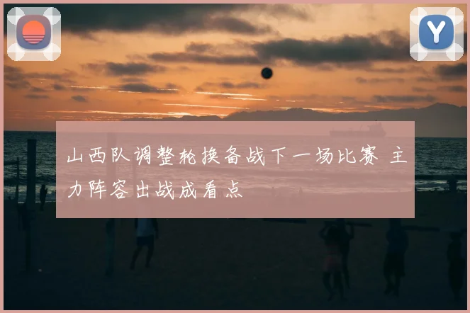 山西队调整轮换备战下一场比赛 主力阵容出战成看点