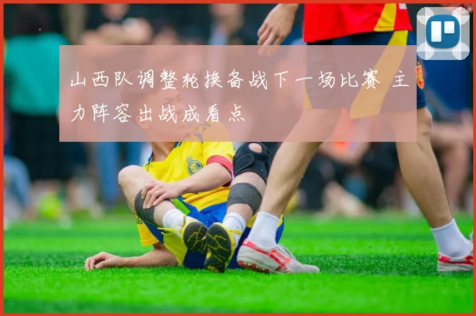 山西队调整轮换备战下一场比赛 主力阵容出战成看点