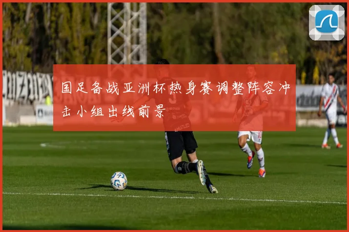 国足备战亚洲杯热身赛调整阵容冲击小组出线前景