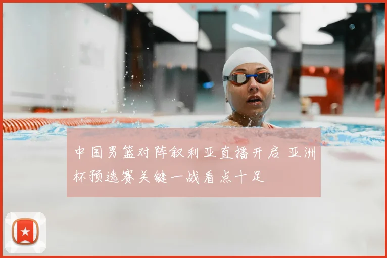 中国男篮对阵叙利亚直播开启 亚洲杯预选赛关键一战看点十足