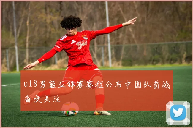 u18男篮亚锦赛赛程公布中国队首战备受关注