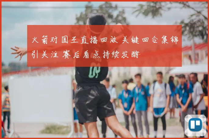 火箭对国王直播回放 关键回合集锦引关注 赛后看点持续发酵