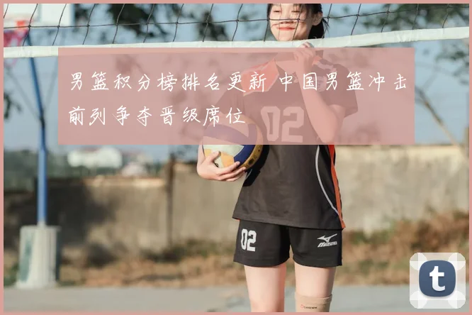 男篮积分榜排名更新 中国男篮冲击前列争夺晋级席位