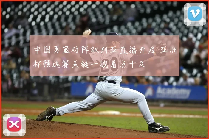 中国男篮对阵叙利亚直播开启 亚洲杯预选赛关键一战看点十足