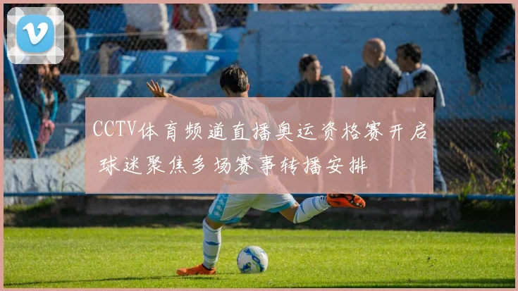 CCTV体育频道直播奥运资格赛开启 球迷聚焦多场赛事转播安排