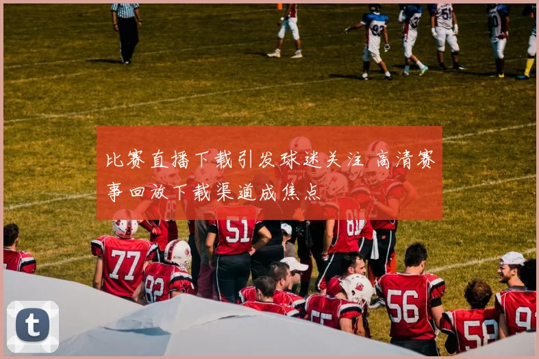 比赛直播下载引发球迷关注 高清赛事回放下载渠道成焦点