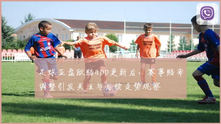 足球亚盘欧赔app更新后，赛事赔率调整引发关注与后续走势观察