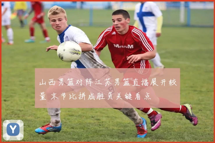 山西男篮对阵江苏男篮直播展开较量 末节比拼成胜负关键看点