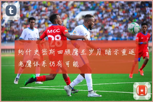 约什史密斯回顾鹰王岁月 暗示重返老鹰体系仍有可能