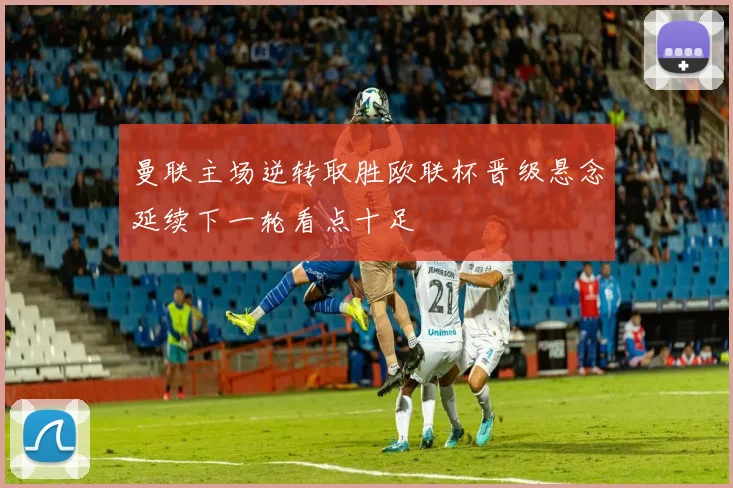 曼联主场逆转取胜欧联杯晋级悬念延续下一轮看点十足