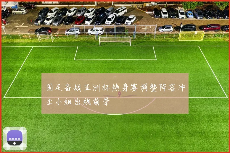 国足备战亚洲杯热身赛调整阵容冲击小组出线前景