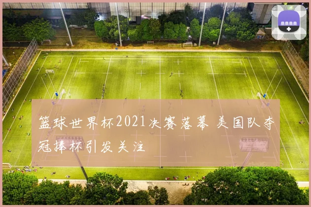 篮球世界杯2021决赛落幕 美国队夺冠捧杯引发关注